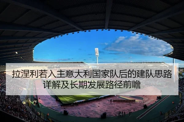 拉涅利若入主意大利国家队后的建队思路详解及长期发展路径前瞻